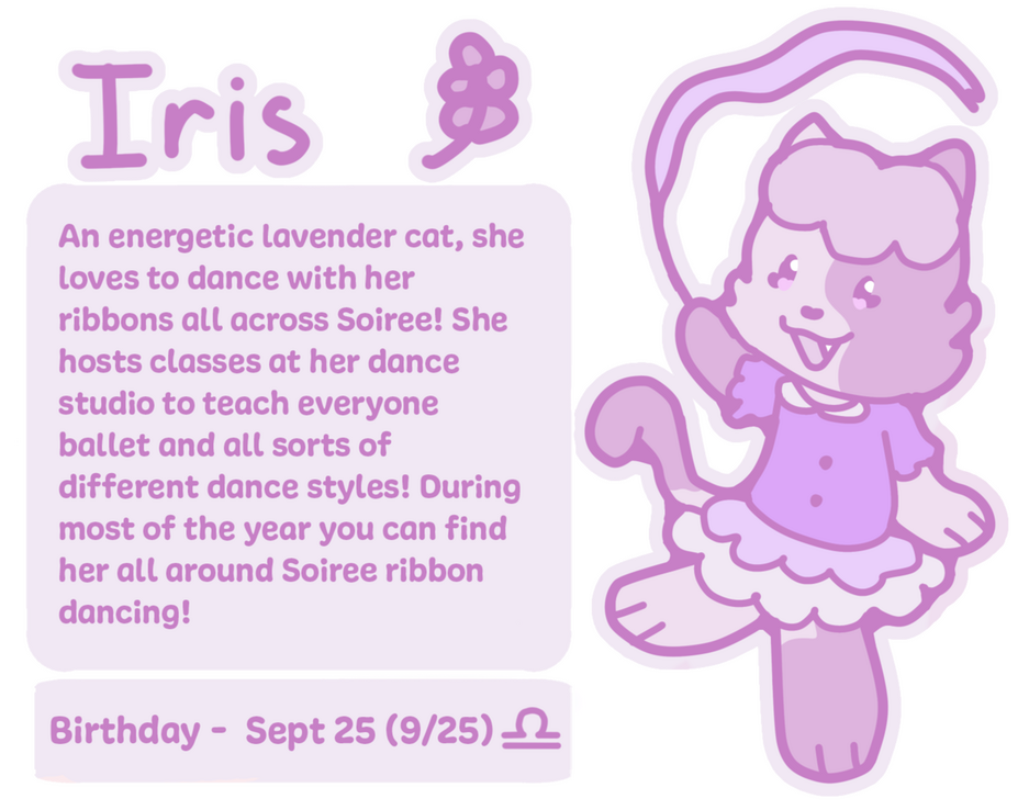 Iris An energetic lavender cat, she loves to dance with her ribbons all across Soiree! She hosts classes at her dance studio to teach everyone ballet and all sorts of different dance styles! During most of the year you can find her all around Soiree ribbon danc