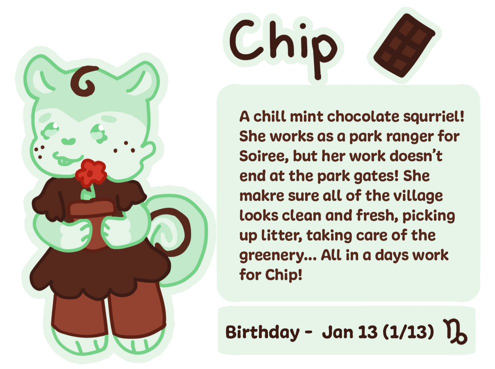 A chill mint chocolate-chip squrriel! She works as a park ranger for Soiree, but her work doesn't end at the parks gates! She makes sure all of the village looks clean and fresh, picking up litter, taking care of greenery.. All in a days work for Chip!