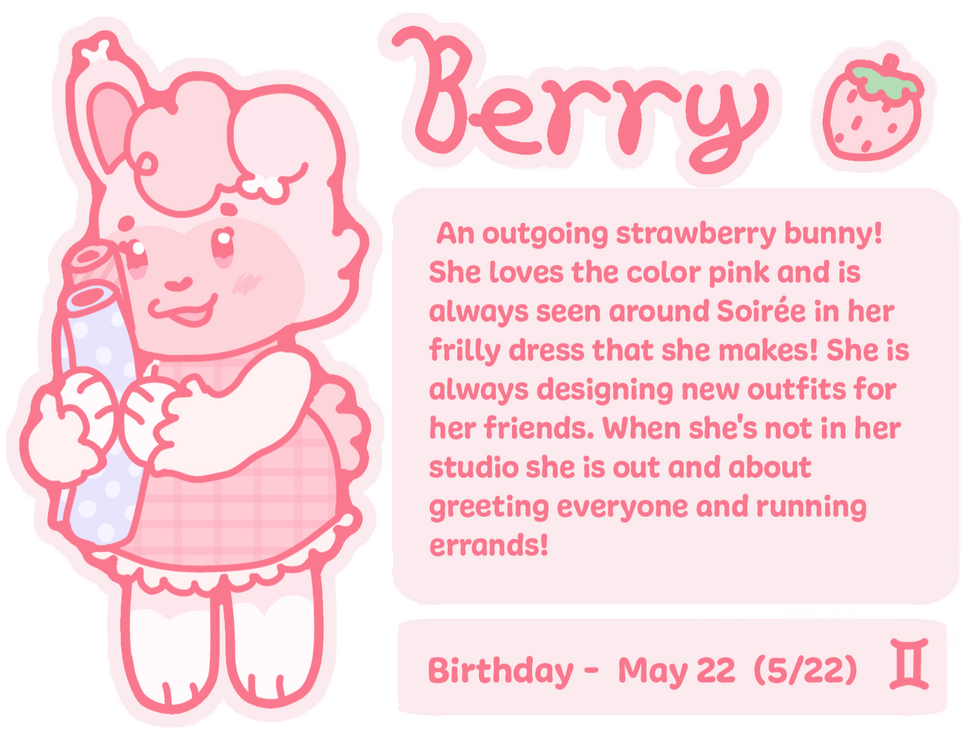 An outgoing strawberry bunny! She loves the color pink and is always seen around Soirée in her frilly dress that she makes! She is always designing new outfits for her friends. When she's not in her studio she is out and about greeting everyone and running